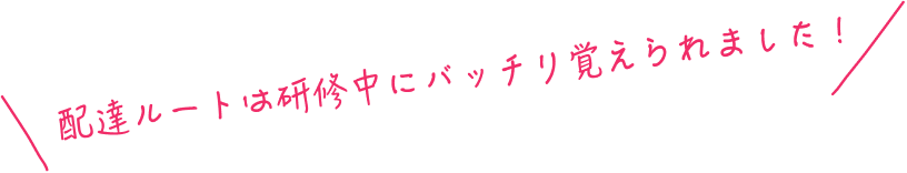 配達ルートは研修中にバッチリ覚えられました！